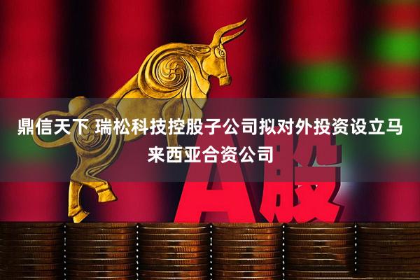鼎信天下 瑞松科技控股子公司拟对外投资设立马来西亚合资公司
