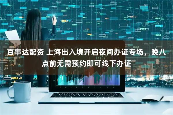 百事达配资 上海出入境开启夜间办证专场，晚八点前无需预约即可线下办证