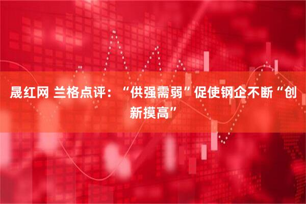 晟红网 兰格点评：“供强需弱”促使钢企不断“创新摸高”