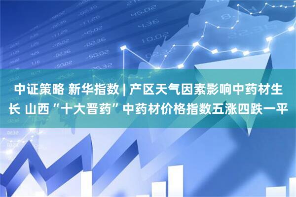 中证策略 新华指数 | 产区天气因素影响中药材生长 山西“十大晋药”中药材价格指数五涨四跌一平