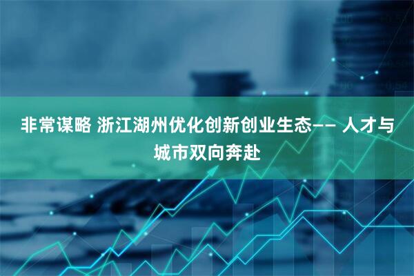非常谋略 浙江湖州优化创新创业生态—— 人才与城市双向奔赴