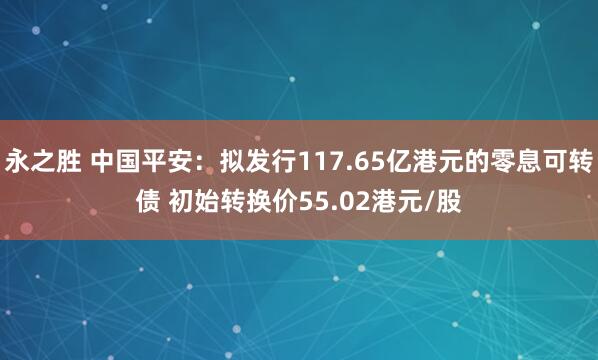 永之胜 中国平安：拟发行117.65亿港元的零息可转债 初始转换价55.02港元/股
