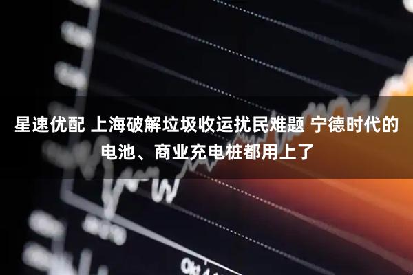 星速优配 上海破解垃圾收运扰民难题 宁德时代的电池、商业充电桩都用上了
