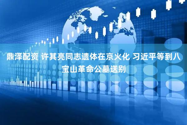 鼎泽配资 许其亮同志遗体在京火化 习近平等到八宝山革命公墓送别