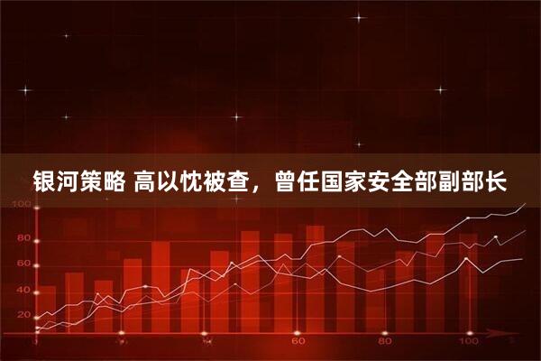 银河策略 高以忱被查，曾任国家安全部副部长