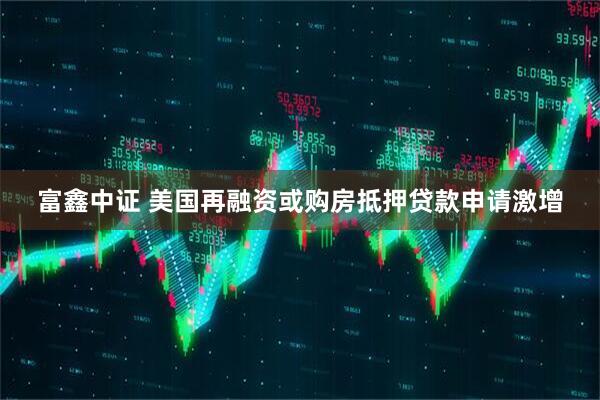 富鑫中证 美国再融资或购房抵押贷款申请激增