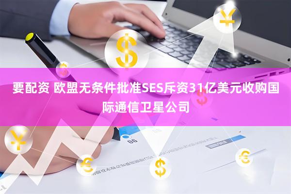 要配资 欧盟无条件批准SES斥资31亿美元收购国际通信卫星公司