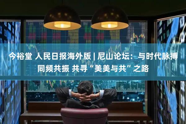 今裕堂 人民日报海外版 | 尼山论坛：与时代脉搏同频共振 共寻“美美与共”之路