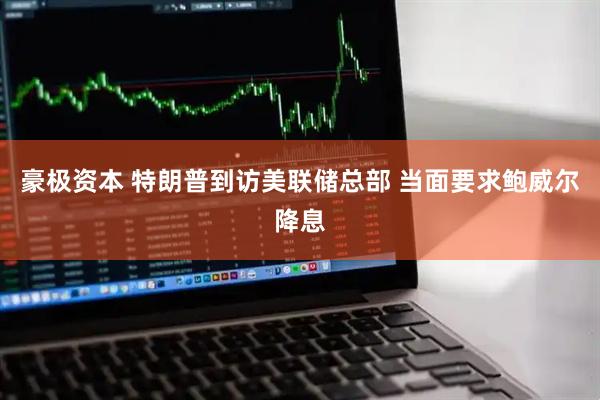 豪极资本 特朗普到访美联储总部 当面要求鲍威尔降息