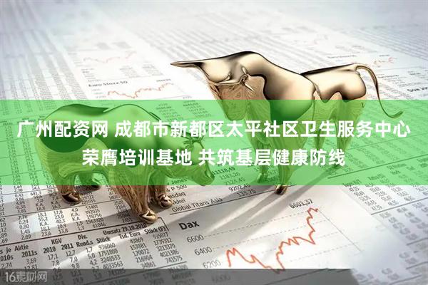 广州配资网 成都市新都区太平社区卫生服务中心荣膺培训基地 共筑基层健康防线