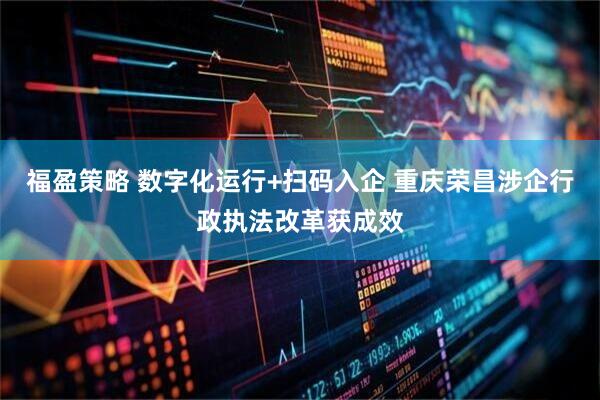 福盈策略 数字化运行+扫码入企 重庆荣昌涉企行政执法改革获成效