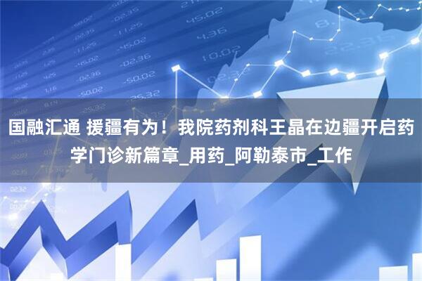 国融汇通 援疆有为！我院药剂科王晶在边疆开启药学门诊新篇章_用药_阿勒泰市_工作