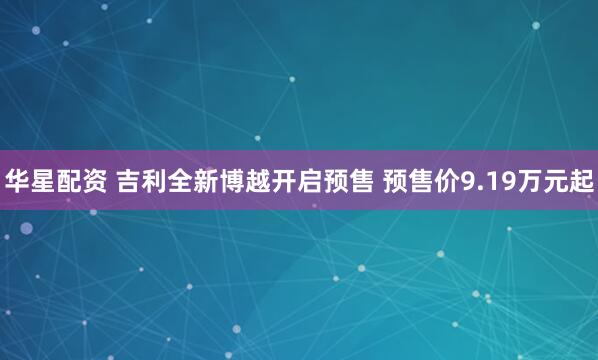 华星配资 吉利全新博越开启预售 预售价9.19万元起