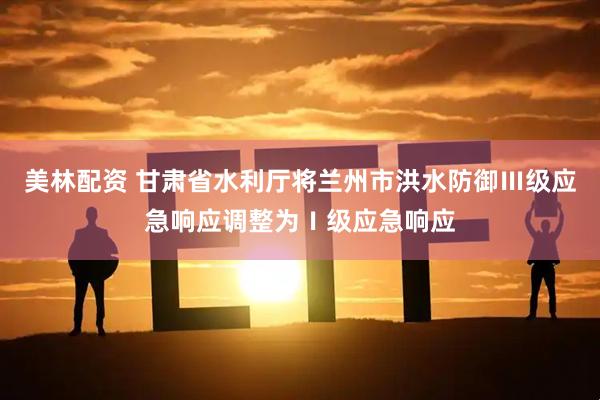 美林配资 甘肃省水利厅将兰州市洪水防御Ⅲ级应急响应调整为Ⅰ级应急响应