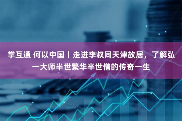 掌互通 何以中国丨走进李叔同天津故居，了解弘一大师半世繁华半世僧的传奇一生