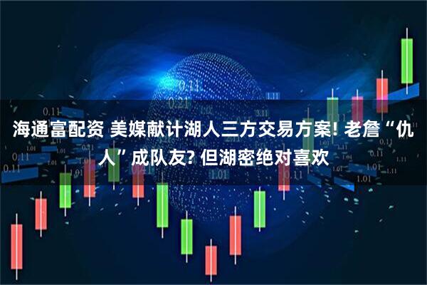 海通富配资 美媒献计湖人三方交易方案! 老詹“仇人”成队友? 但湖密绝对喜欢