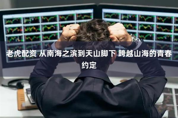 老虎配资 从南海之滨到天山脚下 跨越山海的青春约定