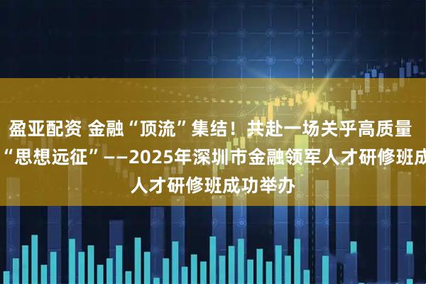 盈亚配资 金融“顶流”集结！共赴一场关乎高质量  发展的“思想远征”——2025年深圳市金融领军人才研修班成功举办