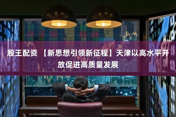 股王配资 【新思想引领新征程】天津以高水平开放促进高质量发展