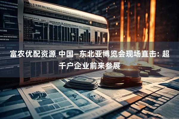 富农优配资源 中国—东北亚博览会现场直击: 超千户企业前来参展