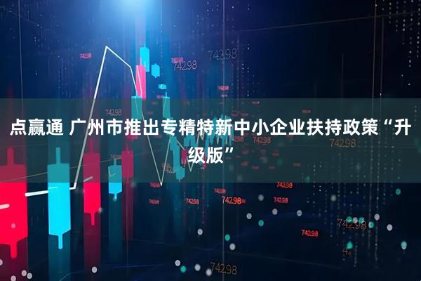 点赢通 广州市推出专精特新中小企业扶持政策“升级版”