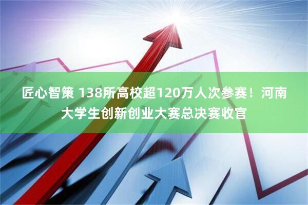 匠心智策 138所高校超120万人次参赛！河南大学生创新创业大赛总决赛收官
