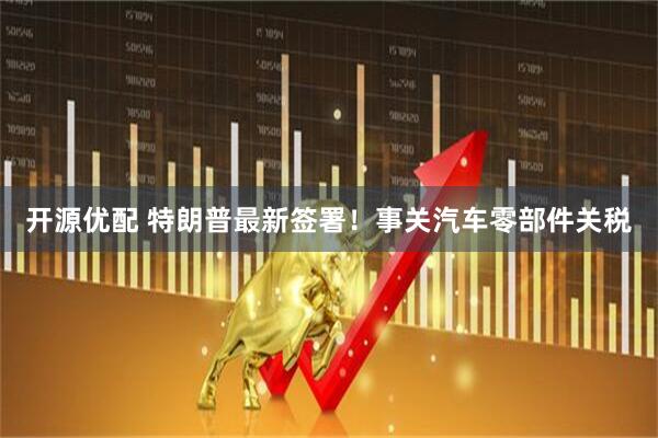 开源优配 特朗普最新签署！事关汽车零部件关税
