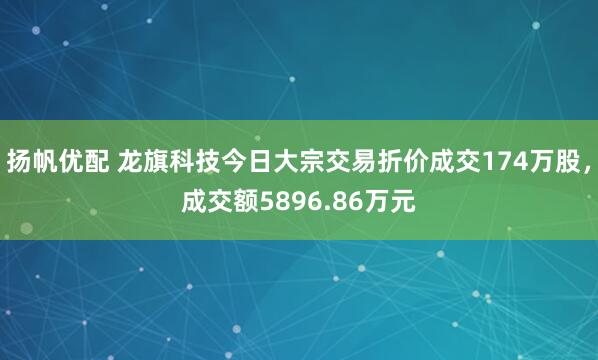 扬帆优配 龙旗科技今日大宗交易折价成交174万股，成交额5896.86万元
