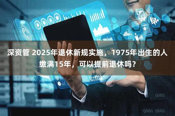 深资管 2025年退休新规实施，1975年出生的人缴满15年，可以提前退休吗？