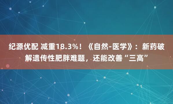 纪源优配 减重18.3%！《自然-医学》：新药破解遗传性肥胖难题，还能改善“三高”