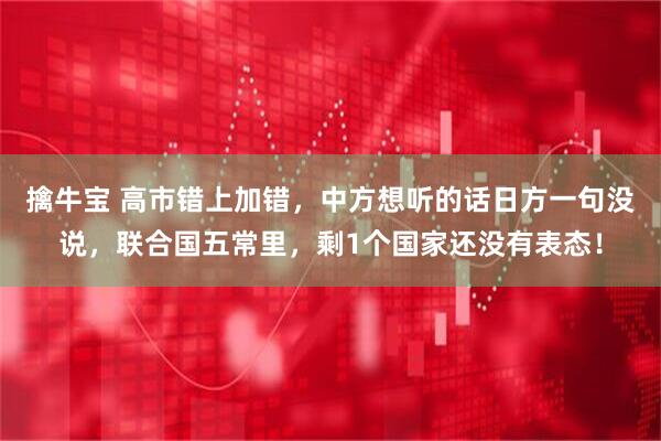 擒牛宝 高市错上加错，中方想听的话日方一句没说，联合国五常里，剩1个国家还没有表态！