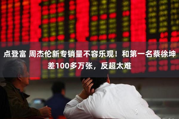 点登富 周杰伦新专销量不容乐观！和第一名蔡徐坤差100多万张，反超太难