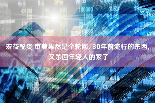 宏益配资 审美果然是个轮回, 30年前流行的东西, 又杀回年轻人的家了
