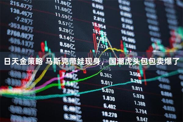 日天金策略 马斯克带娃现身，国潮虎头包包卖爆了