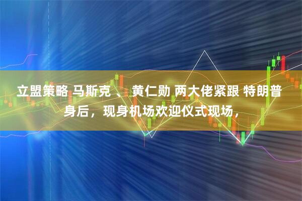 立盟策略 马斯克 、 黄仁勋 两大佬紧跟 特朗普 身后，现身机场欢迎仪式现场，